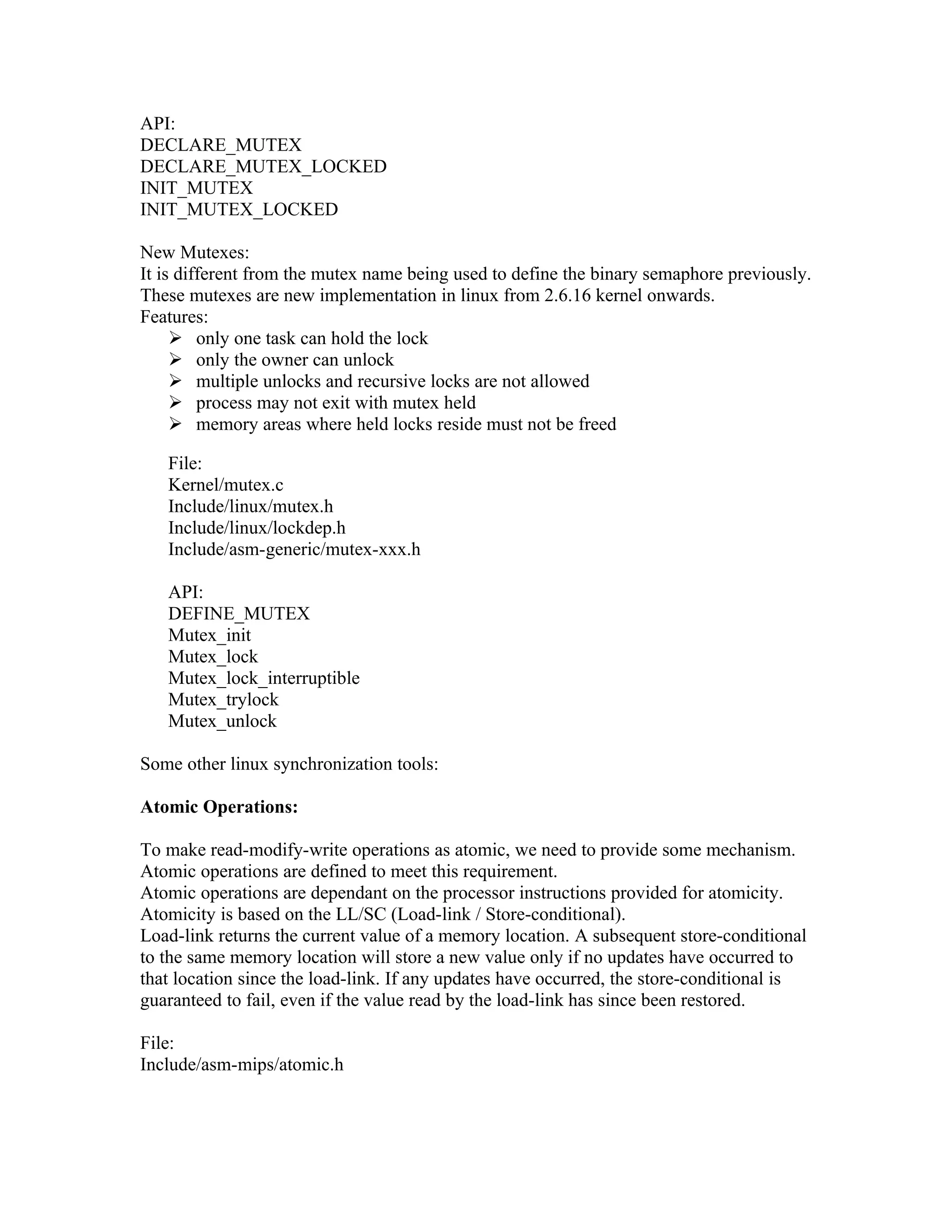 API:
DECLARE_MUTEX
DECLARE_MUTEX_LOCKED
INIT_MUTEX
INIT_MUTEX_LOCKED

New Mutexes:
It is different from the mutex name being used to define the binary semaphore previously.
These mutexes are new implementation in linux from 2.6.16 kernel onwards.
Features:
      only one task can hold the lock
      only the owner can unlock
      multiple unlocks and recursive locks are not allowed
      process may not exit with mutex held
      memory areas where held locks reside must not be freed

   File:
   Kernel/mutex.c
   Include/linux/mutex.h
   Include/linux/lockdep.h
   Include/asm-generic/mutex-xxx.h

   API:
   DEFINE_MUTEX
   Mutex_init
   Mutex_lock
   Mutex_lock_interruptible
   Mutex_trylock
   Mutex_unlock

Some other linux synchronization tools:

Atomic Operations:

To make read-modify-write operations as atomic, we need to provide some mechanism.
Atomic operations are defined to meet this requirement.
Atomic operations are dependant on the processor instructions provided for atomicity.
Atomicity is based on the LL/SC (Load-link / Store-conditional).
Load-link returns the current value of a memory location. A subsequent store-conditional
to the same memory location will store a new value only if no updates have occurred to
that location since the load-link. If any updates have occurred, the store-conditional is
guaranteed to fail, even if the value read by the load-link has since been restored.

File:
Include/asm-mips/atomic.h
 