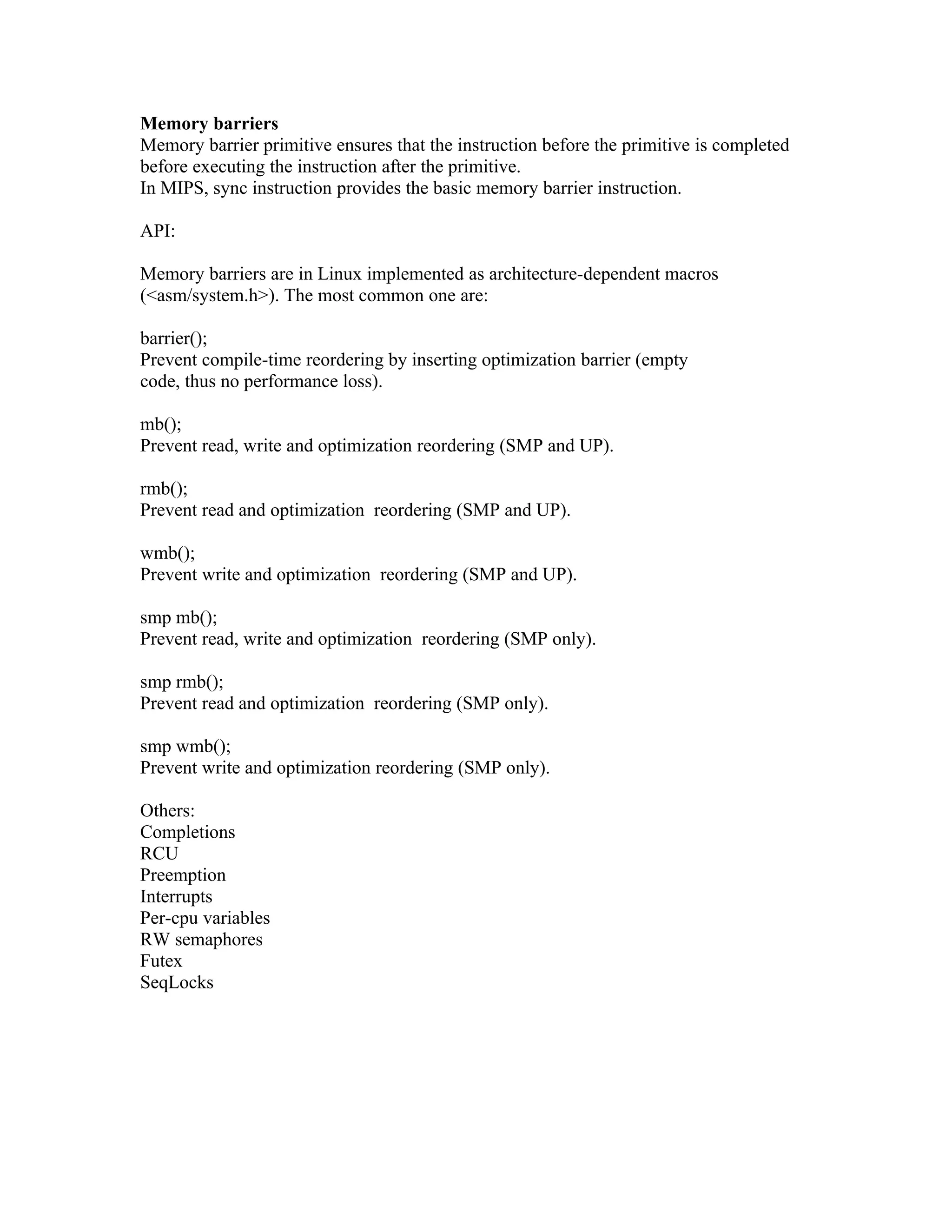 Memory barriers
Memory barrier primitive ensures that the instruction before the primitive is completed
before executing the instruction after the primitive.
In MIPS, sync instruction provides the basic memory barrier instruction.

API:

Memory barriers are in Linux implemented as architecture-dependent macros
(<asm/system.h>). The most common one are:

barrier();
Prevent compile-time reordering by inserting optimization barrier (empty
code, thus no performance loss).

mb();
Prevent read, write and optimization reordering (SMP and UP).

rmb();
Prevent read and optimization reordering (SMP and UP).

wmb();
Prevent write and optimization reordering (SMP and UP).

smp mb();
Prevent read, write and optimization reordering (SMP only).

smp rmb();
Prevent read and optimization reordering (SMP only).

smp wmb();
Prevent write and optimization reordering (SMP only).

Others:
Completions
RCU
Preemption
Interrupts
Per-cpu variables
RW semaphores
Futex
SeqLocks
 