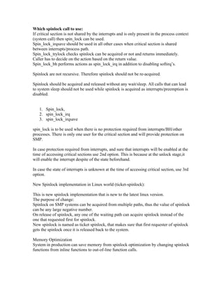 Which spinlock call to use:
If critical section is not shared by the interrupts and is only present in the process context
(system call) then spin_lock can be used.
Spin_lock_irqsave should be used in all other cases when critical section is shared
between interrupts/process path.
Spin_lock_trylock checks spinlock can be acquired or not and returns immediately.
Caller has to decide on the action based on the return value.
Spin_lock_bh performs actions as spin_lock_irq in addition to disabling softirq’s.

Spinlock are not recursive. Therefore spinlock should not be re-acquired.

Spinlock should be acquired and released without any wait/sleep. All calls that can lead
to system sleep should not be used while spinlock is acquired as interrupts/preemption is
disabled.


   1. Spin_lock,
   2. spin_lock_irq
   3. spin_lock_irqsave

spin_lock is to be used when there is no protection required from interrupts/BH/other
processes. There is only one user for the critical section and will provide protection on
SMP.

In case protection required from interrupts, and sure that interrupts will be enabled at the
time of accessing critical sections use 2nd option. This is because at the unlock stage,it
will enable the interrupt despite of the state beforehand.

In case the state of interrupts is unknown at the time of accessing critical section, use 3rd
option.

New Spinlock implementation in Linux world (ticket-spinlock):

This is new spinlock implementation that is new to the latest linux version.
The purpose of change:
Spinlock on SMP systems can be acquired from multiple paths, thus the value of spinlock
can be any large negative number.
On release of spinlock, any one of the waiting path can acquire spinlock instead of the
one that requested first for spinlock.
New spinlock is named as ticket spinlock, that makes sure that first requester of spinlock
gets the spinlock once it is released back to the system.

Memory Optimization
System in production can save memory from spinlock optimization by changing spinlock
functions from inline functions to out-of-line function calls.
 