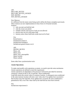 API:
DECLARE_MUTEX
DECLARE_MUTEX_LOCKED
INIT_MUTEX
INIT_MUTEX_LOCKED

New Mutexes:
It is different from the mutex name being used to define the binary semaphore previously.
These mutexes are new implementation in linux from 2.6.16 kernel onwards.
Features:
      only one task can hold the lock
      only the owner can unlock
      multiple unlocks and recursive locks are not allowed
      process may not exit with mutex held
      memory areas where held locks reside must not be freed

   File:
   Kernel/mutex.c
   Include/linux/mutex.h
   Include/linux/lockdep.h
   Include/asm-generic/mutex-xxx.h

   API:
   DEFINE_MUTEX
   Mutex_init
   Mutex_lock
   Mutex_lock_interruptible
   Mutex_trylock
   Mutex_unlock

Some other linux synchronization tools:

Atomic Operations:

To make read-modify-write operations as atomic, we need to provide some mechanism.
Atomic operations are defined to meet this requirement.
Atomic operations are dependant on the processor instructions provided for atomicity.
Atomicity is based on the LL/SC (Load-link / Store-conditional).
Load-link returns the current value of a memory location. A subsequent store-conditional
to the same memory location will store a new value only if no updates have occurred to
that location since the load-link. If any updates have occurred, the store-conditional is
guaranteed to fail, even if the value read by the load-link has since been restored.

File:
Include/asm-mips/atomic.h
 