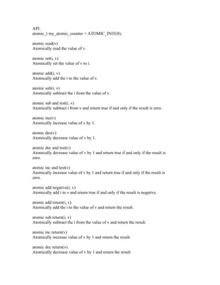 API:
atomic_t my_atomic_counter = ATOMIC_INIT(0);

atomic read(v)
Atomically read the value of v.

atomic set(i, v)
Atomically set the value of v to i.

atomic add(i, v)
Atomically add the i to the value of v.

atomic sub(i, v)
Atomically subtract the i from the value of v.

atomic sub and test(i, v)
Atomically subtract i from v and return true if and only if the result is zero.

atomic inc(v)
Atomically increase value of v by 1.

atomic dec(v)
Atomically decrease value of v by 1.

atomic dec and test(v)
Atomically decrease value of v by 1 and return true if and only if the result is
zero.

atomic inc and test(v)
Atomically increase value of v by 1 and return true if and only if the result is
zero.

atomic add negative(i, v)
Atomically add i to v and return true if and only if the result is negative.

atomic add return(i, v)
Atomically add the i to the value of v and return the result.

atomic sub return(i, v)
Atomically subtract the i from the value of v and return the result.

atomic inc return(v)
Atomically increase value of v by 1 and return the result.

atomic dec return(v)
Atomically decrease value of v by 1 and return the result.
 