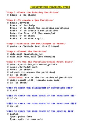 (5)PARTITIONS PRACTICAL STEPS
'Step 1:-Check the Existing Partitions'
# fdisk -l (to check)
'Step 2:-To create a New Partition'
# fdisk /dev/sda
Press 'm' for help
Press 'p' to check the exisiting partitions
Press 'n' to create a new partition
Enter the Size: +1G (for example)
Press 'p' to check
Press 'w' to save & quit
'Step 3:-Activate the New Changes to Kernel'
# partx -a /dev/sda (run this 2 times)
'Step 4:-Format the Partition'
# mkfs.ext4 <partition_no>
# mkfs.ext4 /dev/sda8 (for example)
'Step 5:-To Use the Partition-Create Mount Point'
# mount <partition_no> <mount_point>
# mount /dev/sda8 /mnt
# mount (to check)
# cd /mnt (to access the partition)
# ls (to check)
'lost+found' dir is the indication of partition
# mkdir zoom{1..100} (create some data)
# ls (to check)
'#### TO CHECK THE FILESYSTEM OF PARTITIONS ####'
# blkid
'#### TO CHECK THE FREE SPACE OF THE PARTITION ###'
# df -h
'#### TO CHECK THE USED SPACE OF THE PARTITION ####'
# du –sh
'#### TO CHECK THE FREE SPACE OF THE HARDISK ####'
# parted
Type: print free
Type: quit (to come out)
 