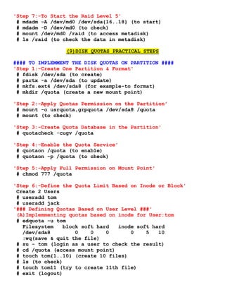 'Step 7:-To Start the Raid Level 5'
# mdadm -A /dev/md0 /dev/sda{16..18} (to start)
# mdadm -D /dev/md0 (to check)
# mount /dev/md0 /raid (to access metadisk)
# ls /raid (to check the data in metadisk)
(9)DISK QUOTAS PRACTICAL STEPS
#### TO IMPLEMMENT THE DISK QUOTAS ON PARTITION ####
'Step 1:-Create One Partition & Format'
# fdisk /dev/sda (to create)
# partx -a /dev/sda (to update)
# mkfs.ext4 /dev/sda8 (for example-to format)
# mkdir /quota (create a new mount point)
'Step 2:-Apply Quotas Permission on the Partition'
# mount -o usrquota,grpquota /dev/sda8 /quota
# mount (to check)
'Step 3:-Create Quota Database in the Partition'
# quotacheck -cugv /quota
'Step 4:-Enable the Quota Service'
# quotaon /quota (to enable)
# quotaon -p /quota (to check)
'Step 5:-Apply Full Permission on Mount Point'
# chmod 777 /quota
'Step 6:-Define the Quota Limit Based on Inode or Block'
Create 2 Users
# useradd tom
# useradd jack
'### Defining Quotas Based on User Level ###'
(A)Implemmenting quotas based on inode for User:tom
# edquota -u tom
Filesystem block soft hard inode soft hard
/dev/sda8 0 0 0 0 5 10
:wq(save & quit the file)
# su - tom (login as a user to check the result)
# cd /quota (access mount point)
# touch tom{1..10} (create 10 files)
# ls (to check)
# touch tom11 (try to create 11th file)
# exit (logout)
 