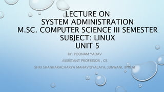 LECTURE ON
SYSTEM ADMINISTRATION
M.SC. COMPUTER SCIENCE III SEMESTER
SUBJECT: LINUX
UNIT 5
BY: POONAM YADAV
ASSISTANT PROFESSOR , CS
SHRI SHANKARACHARYA MAHAVIDYALAYA, JUNWANI, BHILAI
 