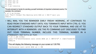 • WILL MAIL YOU THE REMINDER EARLY FRIDAY MORNING. AT CONTINUES TO
READ FROM STANDARD INPUT UNTIL YOU TERMINATE INPUT WITH CTRL-D. YOU
CAN REDIRECT STANDARD OUTPUT BACK TO YOUR TERMINAL AND USE AT TO
INTERRUPT WITH A REMINDER. USE THE PS COMMAND JUST DISCUSSED TO FIND
OUT YOUR TERMINAL NUMBER. INCLUDE THIS TERMINAL NUMBER IN A
COMMAND LINE SUCH AS THIS:
 