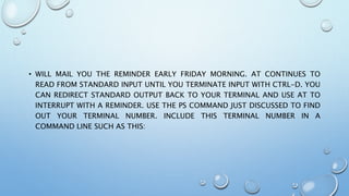 • WILL MAIL YOU THE REMINDER EARLY FRIDAY MORNING. AT CONTINUES TO
READ FROM STANDARD INPUT UNTIL YOU TERMINATE INPUT WITH CTRL-D. YOU
CAN REDIRECT STANDARD OUTPUT BACK TO YOUR TERMINAL AND USE AT TO
INTERRUPT WITH A REMINDER. USE THE PS COMMAND JUST DISCUSSED TO FIND
OUT YOUR TERMINAL NUMBER. INCLUDE THIS TERMINAL NUMBER IN A
COMMAND LINE SUCH AS THIS:
 