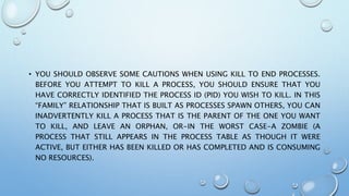 • YOU SHOULD OBSERVE SOME CAUTIONS WHEN USING KILL TO END PROCESSES.
BEFORE YOU ATTEMPT TO KILL A PROCESS, YOU SHOULD ENSURE THAT YOU
HAVE CORRECTLY IDENTIFIED THE PROCESS ID (PID) YOU WISH TO KILL. IN THIS
“FAMILY” RELATIONSHIP THAT IS BUILT AS PROCESSES SPAWN OTHERS, YOU CAN
INADVERTENTLY KILL A PROCESS THAT IS THE PARENT OF THE ONE YOU WANT
TO KILL, AND LEAVE AN ORPHAN, OR-IN THE WORST CASE-A ZOMBIE (A
PROCESS THAT STILL APPEARS IN THE PROCESS TABLE AS THOUGH IT WERE
ACTIVE, BUT EITHER HAS BEEN KILLED OR HAS COMPLETED AND IS CONSUMING
NO RESOURCES).
 