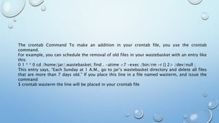 The crontab Command To make an addition in your crontab file, you use the crontab
command.
For example, you can schedule the removal of old files in your wastebasket with an entry like
this:
0 1 * * 0 cd /home/jar/.wastebasket; find . -atime +7 -exec /bin/rm -r {} 2> /dev/null ;
This entry says, “Each Sunday at 1 A.M., go to jar’s wastebasket directory and delete all files
that are more than 7 days old.” If you place this line in a file named wasterm, and issue the
command
$ crontab wasterm the line will be placed in your crontab file
 