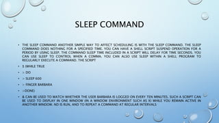 SLEEP COMMAND
• THE SLEEP COMMAND ANOTHER SIMPLE WAY TO AFFECT SCHEDULING IS WITH THE SLEEP COMMAND. THE SLEEP
COMMAND DOES NOTHING FOR A SPECIFIED TIME. YOU CAN HAVE A SHELL SCRIPT SUSPEND OPERATION FOR A
PERIOD BY USING SLEEP. THE COMMAND SLEEP TIME INCLUDED IN A SCRIPT WILL DELAY FOR TIME SECONDS. YOU
CAN USE SLEEP TO CONTROL WHEN A COMMA. YOU CAN ALSO USE SLEEP WITHIN A SHELL PROGRAM TO
REGULARLY EXECUTE A COMMAND. THE SCRIPT
• $ (WHILE TRUE
• > DO
• > SLEEP 600
• > FINGER BARBARA
• >DONE)
• & CAN BE USED TO WATCH WHETHER THE USER BARBARA IS LOGGED ON EVERY TEN MINUTES. SUCH A SCRIPT CAN
BE USED TO DISPLAY IN ONE WINDOW (IN A WINDOW ENVIRONMENT SUCH AS X) WHILE YOU REMAIN ACTIVE IN
ANOTHER WINDOW. ND IS RUN, AND TO REPEAT A COMMAND AT REGULAR INTERVALS
 