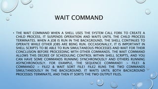 WAIT COMMAND
• THE WAIT COMMAND WHEN A SHELL USES THE SYSTEM CALL FORK TO CREATE A
CHILD PROCESS, IT SUSPENDS OPERATION AND WAITS UNTIL THE CHILD PROCESS
TERMINATES. WHEN A JOB IS RUN IN THE BACKGROUND, THE SHELL CONTINUES TO
OPERATE WHILE OTHER JOBS ARE BEING RUN. OCCASIONALLY, IT IS IMPORTANT IN
SHELL SCRIPTS TO BE ABLE TO RUN SIMULTANEOUS PROCESSES AND WAIT FOR THEIR
CONCLUSION BEFORE PROCEEDING WITH OTHER COMMANDS. THE WAIT COMMAND
ALLOWS THIS DEGREE OF SCHEDULING CONTROL WITHIN SHELL SCRIPTS, AND YOU
CAN HAVE SOME COMMANDS RUNNING SYNCHRONOUSLY AND OTHERS RUNNING
ASYNCHRONOUSLY. FOR EXAMPLE, THE SEQUENCE COMMAND1 > FILE1 &
COMMAND2 > FILE2 & WAIT SORT FILE1 FILE2 RUNS THE TWO COMMANDS
SIMULTANEOUSLY IN THE BACKGROUND. IT WAITS UNTIL BOTH BACKGROUND
PROCESSES TERMINATE, AND THEN IT SORTS THE TWO OUTPUT FILES.
 