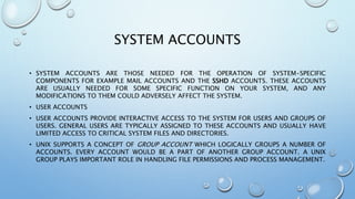 SYSTEM ACCOUNTS
• SYSTEM ACCOUNTS ARE THOSE NEEDED FOR THE OPERATION OF SYSTEM-SPECIFIC
COMPONENTS FOR EXAMPLE MAIL ACCOUNTS AND THE SSHD ACCOUNTS. THESE ACCOUNTS
ARE USUALLY NEEDED FOR SOME SPECIFIC FUNCTION ON YOUR SYSTEM, AND ANY
MODIFICATIONS TO THEM COULD ADVERSELY AFFECT THE SYSTEM.
• USER ACCOUNTS
• USER ACCOUNTS PROVIDE INTERACTIVE ACCESS TO THE SYSTEM FOR USERS AND GROUPS OF
USERS. GENERAL USERS ARE TYPICALLY ASSIGNED TO THESE ACCOUNTS AND USUALLY HAVE
LIMITED ACCESS TO CRITICAL SYSTEM FILES AND DIRECTORIES.
• UNIX SUPPORTS A CONCEPT OF GROUP ACCOUNT WHICH LOGICALLY GROUPS A NUMBER OF
ACCOUNTS. EVERY ACCOUNT WOULD BE A PART OF ANOTHER GROUP ACCOUNT. A UNIX
GROUP PLAYS IMPORTANT ROLE IN HANDLING FILE PERMISSIONS AND PROCESS MANAGEMENT.
 