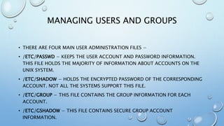 MANAGING USERS AND GROUPS
• THERE ARE FOUR MAIN USER ADMINISTRATION FILES −
• /ETC/PASSWD − KEEPS THE USER ACCOUNT AND PASSWORD INFORMATION.
THIS FILE HOLDS THE MAJORITY OF INFORMATION ABOUT ACCOUNTS ON THE
UNIX SYSTEM.
• /ETC/SHADOW − HOLDS THE ENCRYPTED PASSWORD OF THE CORRESPONDING
ACCOUNT. NOT ALL THE SYSTEMS SUPPORT THIS FILE.
• /ETC/GROUP − THIS FILE CONTAINS THE GROUP INFORMATION FOR EACH
ACCOUNT.
• /ETC/GSHADOW − THIS FILE CONTAINS SECURE GROUP ACCOUNT
INFORMATION.
 