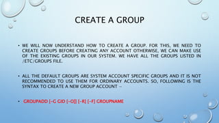 CREATE A GROUP
• WE WILL NOW UNDERSTAND HOW TO CREATE A GROUP. FOR THIS, WE NEED TO
CREATE GROUPS BEFORE CREATING ANY ACCOUNT OTHERWISE, WE CAN MAKE USE
OF THE EXISTING GROUPS IN OUR SYSTEM. WE HAVE ALL THE GROUPS LISTED IN
/ETC/GROUPS FILE.
• ALL THE DEFAULT GROUPS ARE SYSTEM ACCOUNT SPECIFIC GROUPS AND IT IS NOT
RECOMMENDED TO USE THEM FOR ORDINARY ACCOUNTS. SO, FOLLOWING IS THE
SYNTAX TO CREATE A NEW GROUP ACCOUNT −
• GROUPADD [-G GID [-O]] [-R] [-F] GROUPNAME
 