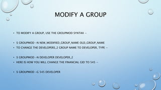 MODIFY A GROUP
• TO MODIFY A GROUP, USE THE GROUPMOD SYNTAX −
• $ GROUPMOD -N NEW_MODIFIED_GROUP_NAME OLD_GROUP_NAME
• TO CHANGE THE DEVELOPERS_2 GROUP NAME TO DEVELOPER, TYPE −
• $ GROUPMOD -N DEVELOPER DEVELOPER_2
• HERE IS HOW YOU WILL CHANGE THE FINANCIAL GID TO 545 −
• $ GROUPMOD -G 545 DEVELOPER
 