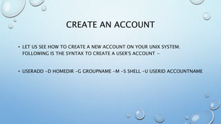CREATE AN ACCOUNT
• LET US SEE HOW TO CREATE A NEW ACCOUNT ON YOUR UNIX SYSTEM.
FOLLOWING IS THE SYNTAX TO CREATE A USER'S ACCOUNT −
• USERADD -D HOMEDIR -G GROUPNAME -M -S SHELL -U USERID ACCOUNTNAME
 
