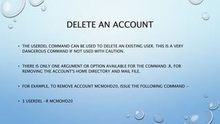 DELETE AN ACCOUNT
• THE USERDEL COMMAND CAN BE USED TO DELETE AN EXISTING USER. THIS IS A VERY
DANGEROUS COMMAND IF NOT USED WITH CAUTION.
• THERE IS ONLY ONE ARGUMENT OR OPTION AVAILABLE FOR THE COMMAND .R, FOR
REMOVING THE ACCOUNT'S HOME DIRECTORY AND MAIL FILE.
• FOR EXAMPLE, TO REMOVE ACCOUNT MCMOHD20, ISSUE THE FOLLOWING COMMAND −
• $ USERDEL -R MCMOHD20
 