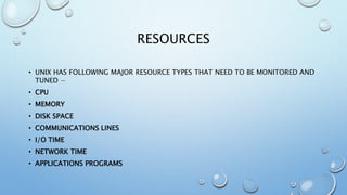 RESOURCES
• UNIX HAS FOLLOWING MAJOR RESOURCE TYPES THAT NEED TO BE MONITORED AND
TUNED −
• CPU
• MEMORY
• DISK SPACE
• COMMUNICATIONS LINES
• I/O TIME
• NETWORK TIME
• APPLICATIONS PROGRAMS
 