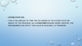 • SYSTEM STATE CPU
• THIS IS THE AMOUNT OF TIME THE CPU SPENDS IN THE SYSTEM STATE ON
BEHALF OF THIS PROGRAM. ALL I/O ROUTINES REQUIRE KERNEL SERVICES. THE
PROGRAMMER CAN AFFECT THIS VALUE BY BLOCKING I/O TRANSFERS
 