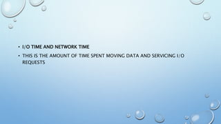 • I/O TIME AND NETWORK TIME
• THIS IS THE AMOUNT OF TIME SPENT MOVING DATA AND SERVICING I/O
REQUESTS
 