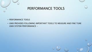 PERFORMANCE TOOLS
• PERFORMANCE TOOLS
• UNIX PROVIDES FOLLOWING IMPORTANT TOOLS TO MEASURE AND FINE TUNE
UNIX SYSTEM PERFORMANCE −
 