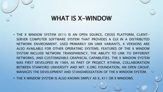 WHAT IS X-WINDOW
• THE X WINDOW SYSTEM (X11) IS AN OPEN SOURCE, CROSS PLATFORM, CLIENT-
SERVER COMPUTER SOFTWARE SYSTEM THAT PROVIDES A GUI IN A DISTRIBUTED
NETWORK ENVIRONMENT. USED PRIMARILY ON UNIX VARIANTS, X VERSIONS ARE
ALSO AVAILABLE FOR OTHER OPERATING SYSTEMS. FEATURES OF THE X WINDOW
SYSTEM INCLUDE NETWORK TRANSPARENCY, THE ABILITY TO LINK TO DIFFERENT
NETWORKS, AND CUSTOMIZABLE GRAPHICAL CAPABILITIES. THE X WINDOW SYSTEM
WAS FIRST DEVELOPED IN 1984, AS PART OF PROJECT ATHENA, COLLABORATION
BETWEEN STANFORD UNIVERSITY AND MIT. X.ORG FOUNDATION, AN OPEN GROUP,
MANAGES THE DEVELOPMENT AND STANDARDIZATION OF THE X WINDOW SYSTEM.
• THE X WINDOW SYSTEM IS ALSO KNOWN SIMPLY AS X, X11 OR X WINDOWS.
 