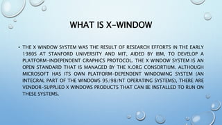 WHAT IS X-WINDOW
• THE X WINDOW SYSTEM WAS THE RESULT OF RESEARCH EFFORTS IN THE EARLY
1980S AT STANFORD UNIVERSITY AND MIT, AIDED BY IBM, TO DEVELOP A
PLATFORM-INDEPENDENT GRAPHICS PROTOCOL. THE X WINDOW SYSTEM IS AN
OPEN STANDARD THAT IS MANAGED BY THE X.ORG CONSORTIUM. ALTHOUGH
MICROSOFT HAS ITS OWN PLATFORM-DEPENDENT WINDOWING SYSTEM (AN
INTEGRAL PART OF THE WINDOWS 95/98/NT OPERATING SYSTEMS), THERE ARE
VENDOR-SUPPLIED X WINDOWS PRODUCTS THAT CAN BE INSTALLED TO RUN ON
THESE SYSTEMS.
 