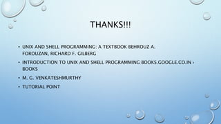 THANKS!!!
• UNIX AND SHELL PROGRAMMING: A TEXTBOOK BEHROUZ A.
FOROUZAN, RICHARD F. GILBERG
• INTRODUCTION TO UNIX AND SHELL PROGRAMMING BOOKS.GOOGLE.CO.IN ›
BOOKS
• M. G. VENKATESHMURTHY
• TUTORIAL POINT
 