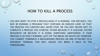 HOW TO KILL A PROCESS
• YOU MAY WANT TO STOP A PROCESS WHILE IT IS RUNNING. FOR INSTANCE, YOU
MAY BE RUNNING A PROGRAM THAT CONTAINS AN ENDLESS LOOP, SO THAT
THE PROCESS YOU CREATED WILL NEVER STOP. OR YOU MAY DECIDE NOT TO
COMPLETE A PROCESS YOU STARTED, EITHER BECAUSE IT IS HOGGING SYSTEM
RESOURCES OR BECAUSE IT IS DOING SOMETHING UNINTENDED. IF YOUR
PROCESS IS ACTIVELY RUNNING, JUST HIT THE BREAK OR DELETE KEY HOWEVER,
YOU CANNOT TERMINATE A BACKGROUND PROCESS OR ONE ATTACHED TO A
DIFFERENT TERMINAL THIS WAY, UNLESS YOU BRING IT BACK TO THE
FOREGROUND.
 