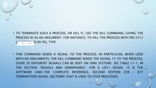 • TO TERMINATE SUCH A PROCESS, OR KILL IT, USE THE KILL COMMAND, GIVING THE
PROCESS ID AS AN ARGUMENT. FOR INSTANCE, TO KILL THE PROCESS WITH PID 2312
(AS REVEALED BY PS), TYPE
• THIS COMMAND SENDS A SIGNAL TO THE PROCESS. IN PARTICULAR, WHEN USED
WITH NO ARGUMENTS, THE KILL COMMAND SENDS THE SIGNAL 15 TO THE PROCESS.
(OVER 30 DIFFERENT SIGNALS CAN BE SENT ON UNIX SYSTEMS. SEE TABLE 11–1, IN
THE SECTION “SIGNALS AND SEMAPHORES,” FOR A LIST.) SIGNAL 15 IS THE
SOFTWARE UNIX-THE COMPLETE REFERENCE, SECOND EDITION 298 / 877
TERMINATION SIGNAL (SIGTERM) THAT IS USED TO STOP PROCESSES.
 