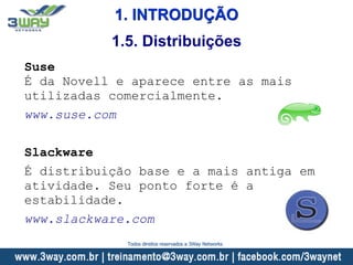 1. INTRODUÇÃO
Suse
É da Novell e aparece entre as mais
utilizadas comercialmente.
www.suse.com
Slackware
É distribuição base e a mais antiga em
atividade. Seu ponto forte é a
estabilidade.
www.slackware.com
1.5. Distribuições
Todos direitos reservados a 3Way Networks
 