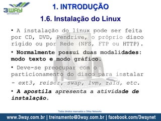 1. INTRODUÇÃO
• A instalação do linux pode ser feita
por CD, DVD, Pendrive, o próprio disco
rígido ou por Rede (NFS, FTP ou HTTP).
• Normalmente possui duas modalidades:
modo texto e modo gráfico.
• Deve-se preocupar com o
particionamento do disco para instalar
- ext3, reiser, swap, lvm, raid, etc.
• A apostila apresenta a atividade de
instalação.
1.6. Instalação do Linux
Todos direitos reservados a 3Way Networks
 