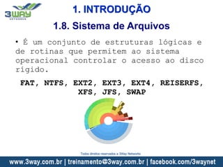 1. INTRODUÇÃO
• É um conjunto de estruturas lógicas e
de rotinas que permitem ao sistema
operacional controlar o acesso ao disco
rígido.
FAT, NTFS, EXT2, EXT3, EXT4, REISERFS,
XFS, JFS, SWAP
1.8. Sistema de Arquivos
Todos direitos reservados a 3Way Networks
 