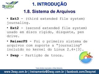 1. INTRODUÇÃO
• Ext3 - (third extended file system)
journaling.
• Ext2 - (second extended file system)
usado em disco rígido, disquete, pen
drive.
• ReiserFS - Foi o primeiro sistema de
arquivos com suporte a “journaling”
incluído no kernel do Linux 2.4+[3].
• Swap – Partição de troca.
1.8. Sistema de Arquivos
Todos direitos reservados a 3Way Networks
 