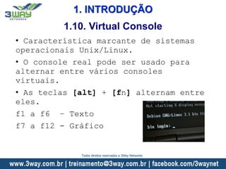 1. INTRODUÇÃO
• Característica marcante de sistemas
operacionais Unix/Linux.
• O console real pode ser usado para
alternar entre vários consoles
virtuais.
• As teclas [alt] + [fn] alternam entre
eles.
f1 a f6 – Texto
f7 a f12 - Gráfico
1.10. Virtual Console
Todos direitos reservados a 3Way Networks
 