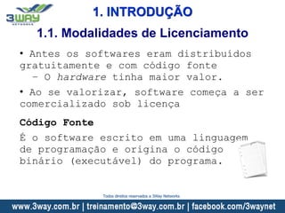 1. INTRODUÇÃO
• Antes os softwares eram distribuídos
gratuitamente e com código fonte
– O hardware tinha maior valor.
• Ao se valorizar, software começa a ser
comercializado sob licença
Código Fonte
É o software escrito em uma linguagem
de programação e origina o código
binário (executável) do programa.
1.1. Modalidades de Licenciamento
Todos direitos reservados a 3Way Networks
 