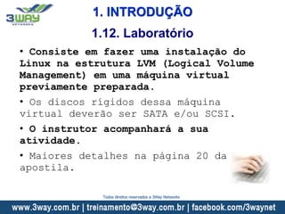 1. INTRODUÇÃO
• Consiste em fazer uma instalação do
Linux na estrutura LVM (Logical Volume
Management) em uma máquina virtual
previamente preparada.
• Os discos rígidos dessa máquina
virtual deverão ser SATA e/ou SCSI.
• O instrutor acompanhará a sua
atividade.
• Maiores detalhes na página 20 da
apostila.
1.12. Laboratório
Todos direitos reservados a 3Way Networks
 