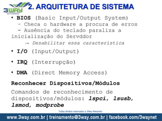 2. ARQUITETURA DE SISTEMA
• BIOS (Basic Input/Output System)
– Checa o hardware a procura de erros
- Ausência do teclado paraliza a
inicialização do Servddor
→ Desabilitar essa característica
• I/O (Input/Output)
• IRQ (Interrupção)
• DMA (Direct Memory Access)
Reconhecer Dispositivos/Módulos
Comandos de reconhecimento de
dispositivos/módulos: lspci, lsusb,
lsmod, modprobe
Todos direitos reservados a 3Way Networks
 