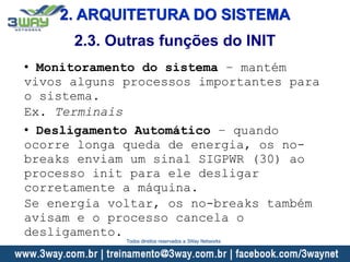 2. ARQUITETURA DO SISTEMA
2.3. Outras funções do INIT
• Monitoramento do sistema – mantém
vivos alguns processos importantes para
o sistema.
Ex. Terminais
• Desligamento Automático – quando
ocorre longa queda de energia, os no-
breaks enviam um sinal SIGPWR (30) ao
processo init para ele desligar
corretamente a máquina.
Se energia voltar, os no-breaks também
avisam e o processo cancela o
desligamento.
Todos direitos reservados a 3Way Networks
 