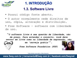 1. INTRODUÇÃO
• Possui código fonte aberto.
• O autor normalmente cede direitos de
uso, cópia, alteração e distribuição.
• Free Software – software com liberdade
de uso.
“O software livre é uma questão de liberdade, não
de preço. Para entender o conceito, você deve
pensar em livre como na liberdade de expressão, não
em 'cerveja grátis'”.
Free Software Foundation (FSF)
1.3. Software Livre
Todos direitos reservados a 3Way Networks
 