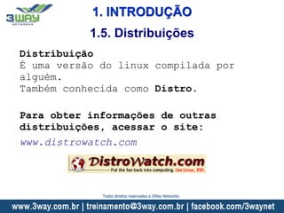 1. INTRODUÇÃO
Distribuição
É uma versão do linux compilada por
alguém.
Também conhecida como Distro.
Para obter informações de outras
distribuições, acessar o site:
www.distrowatch.com
1.5. Distribuições
Todos direitos reservados a 3Way Networks
 