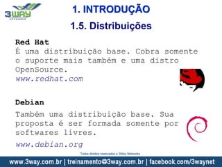 1. INTRODUÇÃO
Red Hat
É uma distribuição base. Cobra somente
o suporte mais também e uma distro
OpenSource.
www.redhat.com
Debian
Também uma distribuição base. Sua
proposta é ser formada somente por
softwares livres.
www.debian.org
1.5. Distribuições
Todos direitos reservados a 3Way Networks
 