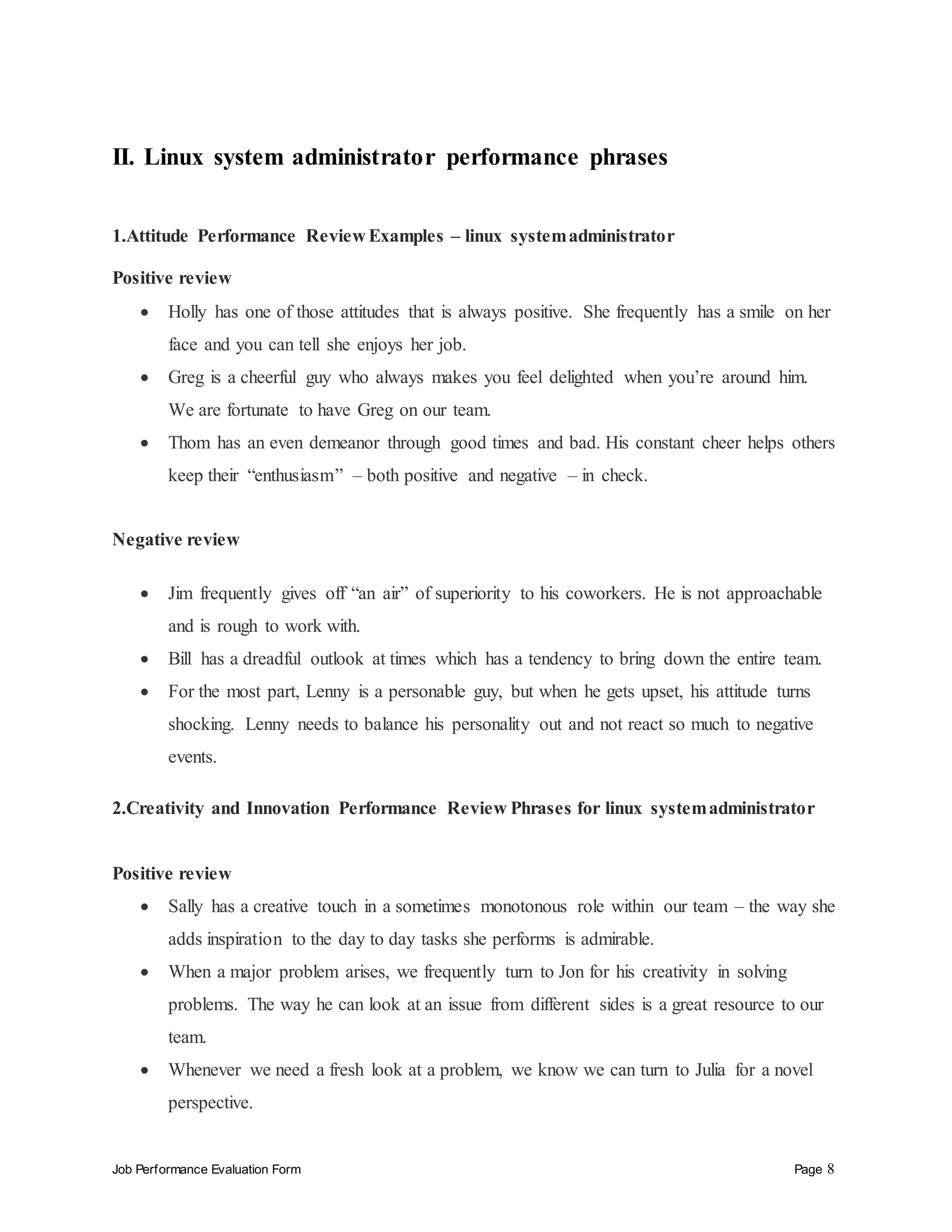 Job Performance Evaluation Form Page 8
II. Linux system administrator performance phrases
1.Attitude Performance Review Examples – linux systemadministrator
Positive review
 Holly has one of those attitudes that is always positive. She frequently has a smile on her
face and you can tell she enjoys her job.
 Greg is a cheerful guy who always makes you feel delighted when you’re around him.
We are fortunate to have Greg on our team.
 Thom has an even demeanor through good times and bad. His constant cheer helps others
keep their “enthusiasm” – both positive and negative – in check.
Negative review
 Jim frequently gives off “an air” of superiority to his coworkers. He is not approachable
and is rough to work with.
 Bill has a dreadful outlook at times which has a tendency to bring down the entire team.
 For the most part, Lenny is a personable guy, but when he gets upset, his attitude turns
shocking. Lenny needs to balance his personality out and not react so much to negative
events.
2.Creativity and Innovation Performance Review Phrases for linux systemadministrator
Positive review
 Sally has a creative touch in a sometimes monotonous role within our team – the way she
adds inspiration to the day to day tasks she performs is admirable.
 When a major problem arises, we frequently turn to Jon for his creativity in solving
problems. The way he can look at an issue from different sides is a great resource to our
team.
 Whenever we need a fresh look at a problem, we know we can turn to Julia for a novel
perspective.
 