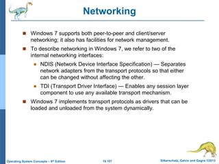 19.107 Silberschatz, Galvin and Gagne ©2013
Operating System Concepts – 9th Edition
Networking
 Windows 7 supports both peer-to-peer and client/server
networking; it also has facilities for network management.
 To describe networking in Windows 7, we refer to two of the
internal networking interfaces:
 NDIS (Network Device Interface Specification) — Separates
network adapters from the transport protocols so that either
can be changed without affecting the other.
 TDI (Transport Driver Interface) — Enables any session layer
component to use any available transport mechanism.
 Windows 7 implements transport protocols as drivers that can be
loaded and unloaded from the system dynamically.
 