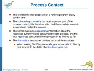 18.21 Silberschatz, Galvin and Gagne ©2013
Operating System Concepts – 9th Edition
Process Context
 The (constantly changing) state of a running program at any
point in time
 The scheduling context is the most important part of the
process context; it is the information that the scheduler needs to
suspend and restart the process
 The kernel maintains accounting information about the
resources currently being consumed by each process, and the
total resources consumed by the process in its lifetime so far
 The file table is an array of pointers to kernel file structures
 When making file I/O system calls, processes refer to files by
their index into this table, the file descriptor (fd)
 