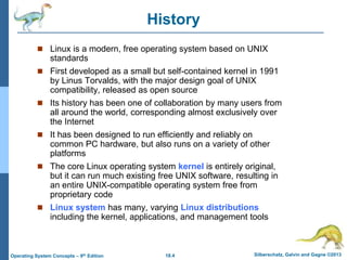 18.4 Silberschatz, Galvin and Gagne ©2013
Operating System Concepts – 9th Edition
History
 Linux is a modern, free operating system based on UNIX
standards
 First developed as a small but self-contained kernel in 1991
by Linus Torvalds, with the major design goal of UNIX
compatibility, released as open source
 Its history has been one of collaboration by many users from
all around the world, corresponding almost exclusively over
the Internet
 It has been designed to run efficiently and reliably on
common PC hardware, but also runs on a variety of other
platforms
 The core Linux operating system kernel is entirely original,
but it can run much existing free UNIX software, resulting in
an entire UNIX-compatible operating system free from
proprietary code
 Linux system has many, varying Linux distributions
including the kernel, applications, and management tools
 