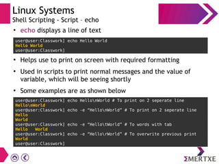 Linux Systems
Shell Scripting - Script – echo
user@user:Classwork] echo Hello World
Hello World
user@user:Classwork]
●
echo displays a line of text
●
Helps use to print on screen with required formatting
●
Used in scripts to print normal messages and the value of
variable, which will be seeing shortly
●
Some examples are as shown below
user@user:Classwork] echo HellonWorld # To print on 2 seperate line
HellonWorld
user@user:Classwork] echo -e “HellonWorld” # To print on 2 seperate line
Hello
World
user@user:Classwork] echo -e “HellotWorld” # To words with tab
Hello World
user@user:Classwork] echo -e “HellorWorld” # To overwrite previous print
World
user@user:Classwork]
 