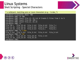 Linux Systems
Shell Scripting - Special Characters
user@user:Classwork] mkdir TBD
user@user:TBD] cd TBD
user@user:TBD] touch file_{1..5}.txt # Create 5 files from 1 to 5
user@user:TBD] touch file_{6..10}.c
user@user:TBD] touch file_{1..5}.sh
user@user:TBD] ls
file_10.c file_13.sh file_1.txt file_4.txt file_7.c
file_11.sh file_14.sh file_2.txt file_5.txt file_8.c
file_12.sh file_15.sh file_3.txt file_6.c file_9.c
user@user:TBD] ls *.txt
file_1.txt file_2.txt file_3.txt file_4.txt file_5.txt
user@user:TBD] ls *1*
file_10.c file_12.sh file_14.sh file_1.txt
file_11.sh file_13.sh file_15.sh
user@user:TBD]
* → wildcard, matching zero or more characters (e.g. : ls doc_*)
 