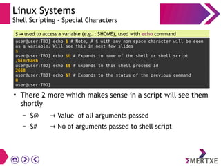 Linux Systems
Shell Scripting - Special Characters
user@user:TBD] echo $ # Note, A $ with any non space character will be seen
as a variable. Will see this in next few slides
$
user@user:TBD] echo $0 # Expands to name of the shell or shell script
/bin/bash
user@user:TBD] echo $$ # Expands to this shell process id
2668
user@user:TBD] echo $? # Expands to the status of the previous command
0
user@user:TBD]
$ → used to access a variable (e.g. : $HOME), used with echo command
●
There 2 more which makes sense in a script will see them
shortly
– $@ → Value of all arguments passed
– $# → No of arguments passed to shell script
 