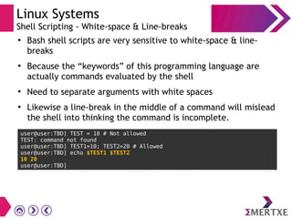 Linux Systems
Shell Scripting - White-space & Line-breaks
●
Bash shell scripts are very sensitive to white-space & line-
breaks
●
Because the “keywords” of this programming language are
actually commands evaluated by the shell
●
Need to separate arguments with white spaces
●
Likewise a line-break in the middle of a command will mislead
the shell into thinking the command is incomplete.
user@user:TBD] TEST = 10 # Not allowed
TEST: command not found
user@user:TBD] TEST1=10; TEST2=20 # Allowed
user@user:TBD] echo $TEST1 $TEST2
10 20
user@user:TBD]
 