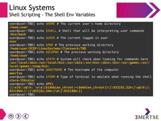 Linux Systems
Shell Scripting - The Shell Env Variables
user@user:TBD] echo $HOME # The current user's home directory
/home/user
user@user:TBD] echo $SHELL # Shell that will be interpreting user commands
/bin/bash
user@user:TBD] echo $USER # The current logged in user
user
user@user:TBD] echo $PWD # The previous working directory
/home/user/ECEP/LinuxSystems/Classwork/TBD
user@user:TBD] echo $OLDPWD # The previous working directory
/home/user
user@user:TBD] echo $PATH # System will check when looking for commands here
/usr/local/sbin:/usr/local/bin:/usr/sbin:/usr/bin:/sbin:/bin:/usr/games:/usr/
local/games:/snap/bin:
user@user:TBD] echo $HOSTNAME # The hostname of the computer
emertxe
user@user:TBD] echo $TERM # Type of terminal to emulate when running the shell
xterm-256color
user@user:TBD] echo $PS1
[e]0;u@h: wa]${debian_chroot:+($debian_chroot)}[033[01;32m]u@h[
033[00m]:[033[01;34m]W[033[00m]]
user@user:TBD]
 
